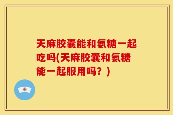 天麻胶囊能和氨糖一起吃吗(天麻胶囊和氨糖能一起服用吗？)