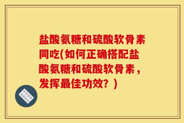 盐酸氨糖和硫酸软骨素同吃(如何正确搭配盐酸氨糖和硫酸软骨素，发挥最佳功效？)