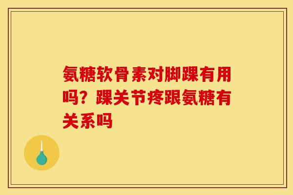 氨糖软骨素对脚踝有用吗？踝关节疼跟氨糖有关系吗