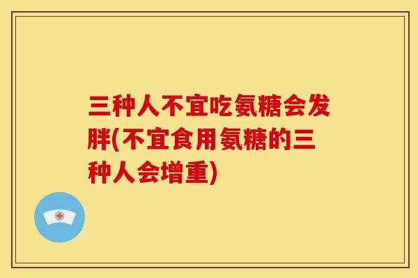 三种人不宜吃氨糖会发胖(不宜食用氨糖的三种人会增重)