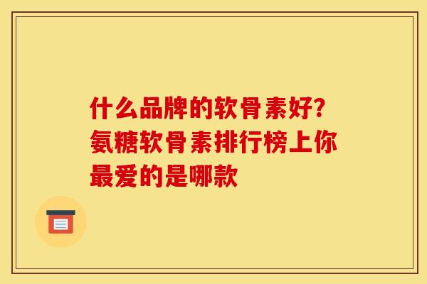 什么品牌的软骨素好？氨糖软骨素排行榜上你最爱的是哪款