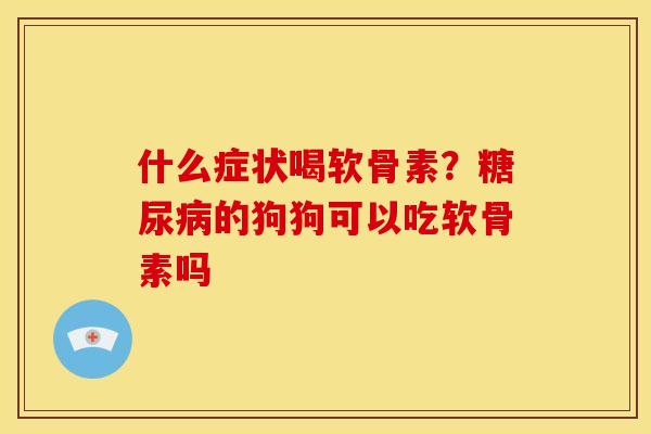 什么症状喝软骨素？糖尿病的狗狗可以吃软骨素吗