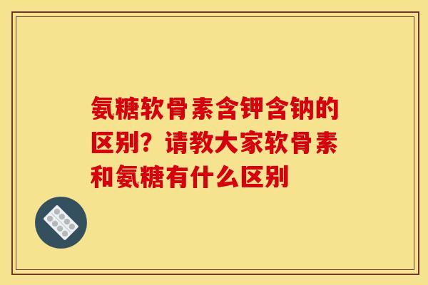 氨糖软骨素含钾含钠的区别？请教大家软骨素和氨糖有什么区别