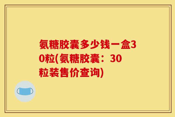 氨糖胶囊多少钱一盒30粒(氨糖胶囊：30粒装售价查询)