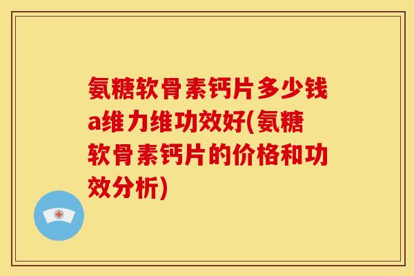 氨糖软骨素钙片多少钱a维力维功效好(氨糖软骨素钙片的价格和功效分析)