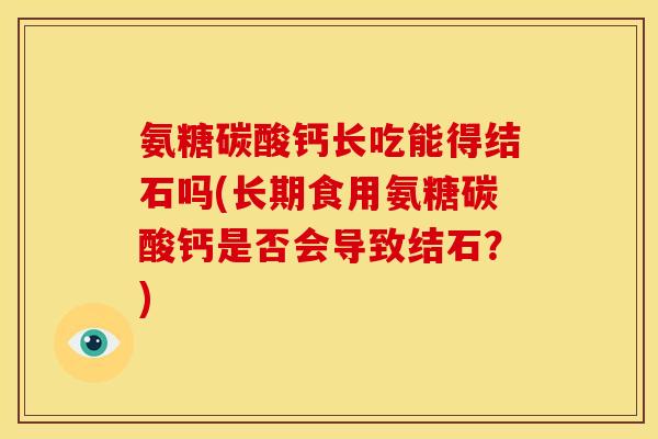 氨糖碳酸钙长吃能得结石吗(长期食用氨糖碳酸钙是否会导致结石？)