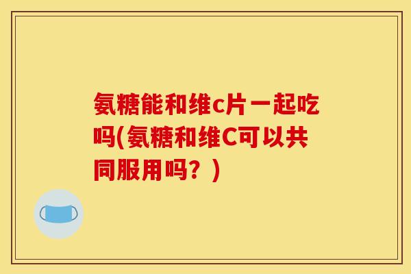 氨糖能和维c片一起吃吗(氨糖和维C可以共同服用吗？)