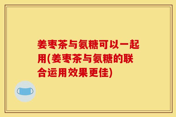 姜枣茶与氨糖可以一起用(姜枣茶与氨糖的联合运用效果更佳)