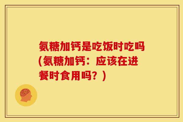 氨糖加钙是吃饭时吃吗(氨糖加钙：应该在进餐时食用吗？)