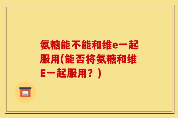 氨糖能不能和维e一起服用(能否将氨糖和维E一起服用？)
