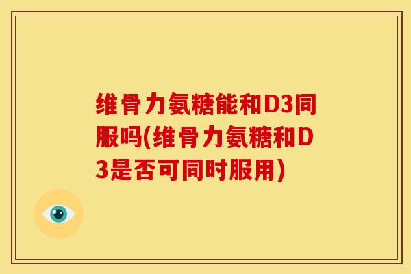 维骨力氨糖能和D3同服吗(维骨力氨糖和D3是否可同时服用)