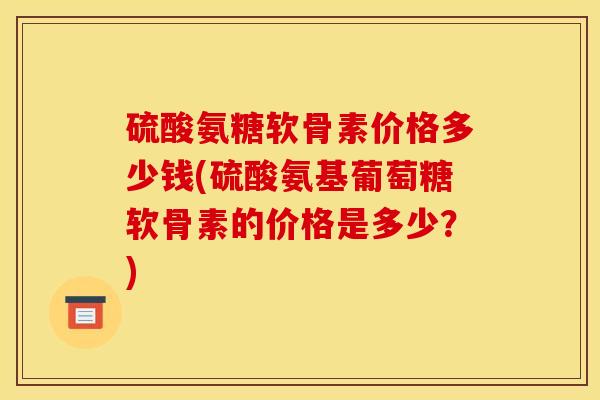 硫酸氨糖软骨素价格多少钱(硫酸氨基葡萄糖软骨素的价格是多少？)