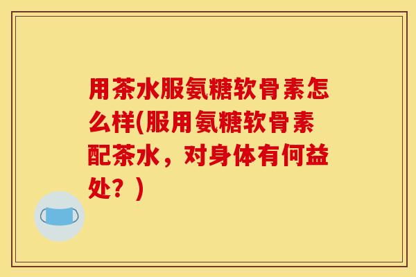 用茶水服氨糖软骨素怎么样(服用氨糖软骨素配茶水，对身体有何益处？)