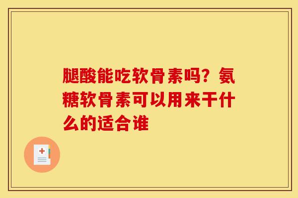 腿酸能吃软骨素吗？氨糖软骨素可以用来干什么的适合谁