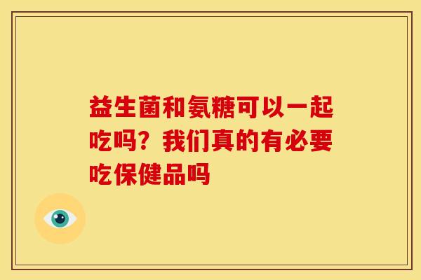 益生菌和氨糖可以一起吃吗？我们真的有必要吃保健品吗