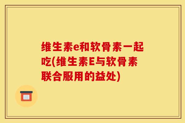 维生素e和软骨素一起吃(维生素E与软骨素联合服用的益处)