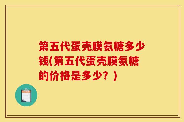 第五代蛋壳膜氨糖多少钱(第五代蛋壳膜氨糖的价格是多少？)