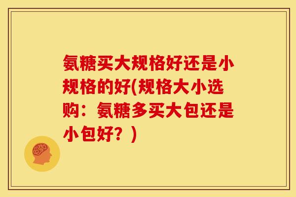 氨糖买大规格好还是小规格的好(规格大小选购：氨糖多买大包还是小包好？)