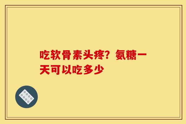 吃软骨素头疼？氨糖一天可以吃多少
