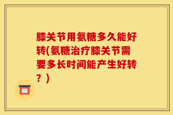膝关节用氨糖多久能好转(氨糖治疗膝关节需要多长时间能产生好转？)