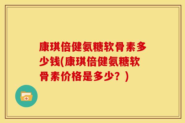 康琪倍健氨糖软骨素多少钱(康琪倍健氨糖软骨素价格是多少？)