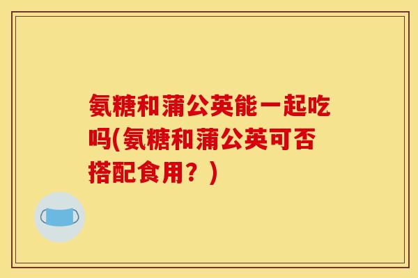 氨糖和蒲公英能一起吃吗(氨糖和蒲公英可否搭配食用？)