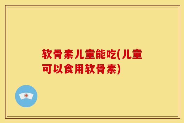 软骨素儿童能吃(儿童可以食用软骨素)