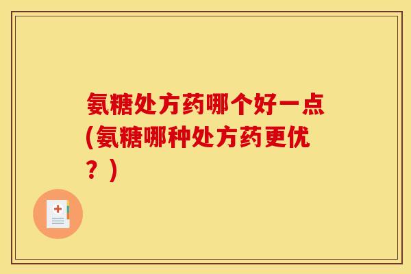 氨糖处方药哪个好一点(氨糖哪种处方药更优？)