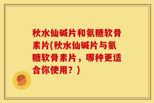 秋水仙碱片和氨糖软骨素片(秋水仙碱片与氨糖软骨素片，哪种更适合你使用？)