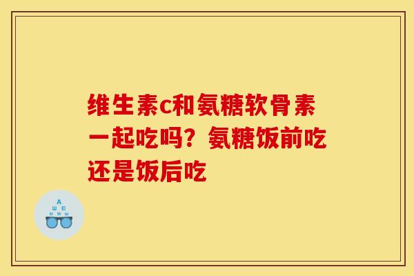 维生素c和氨糖软骨素一起吃吗？氨糖饭前吃还是饭后吃