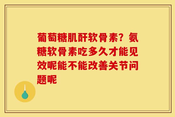 葡萄糖肌酐软骨素？氨糖软骨素吃多久才能见效呢能不能改善关节问题呢