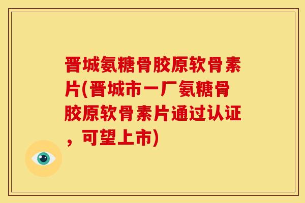 晋城氨糖骨胶原软骨素片(晋城市一厂氨糖骨胶原软骨素片通过认证，可望上市)