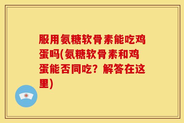 服用氨糖软骨素能吃鸡蛋吗(氨糖软骨素和鸡蛋能否同吃？解答在这里)