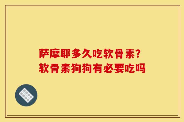 萨摩耶多久吃软骨素？软骨素狗狗有必要吃吗