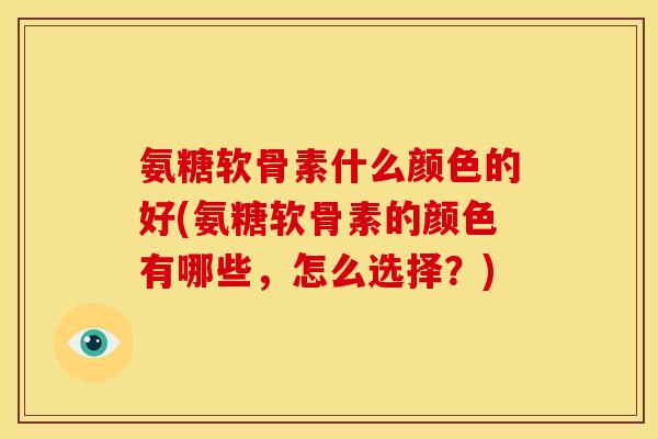 氨糖软骨素什么颜色的好(氨糖软骨素的颜色有哪些，怎么选择？)