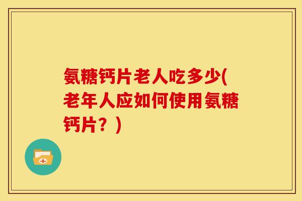 氨糖钙片老人吃多少(老年人应如何使用氨糖钙片？)