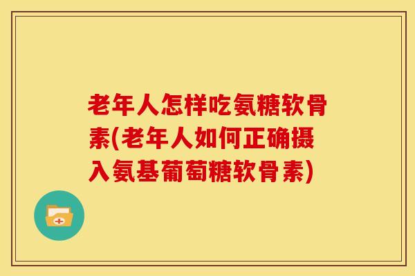 老年人怎样吃氨糖软骨素(老年人如何正确摄入氨基葡萄糖软骨素)