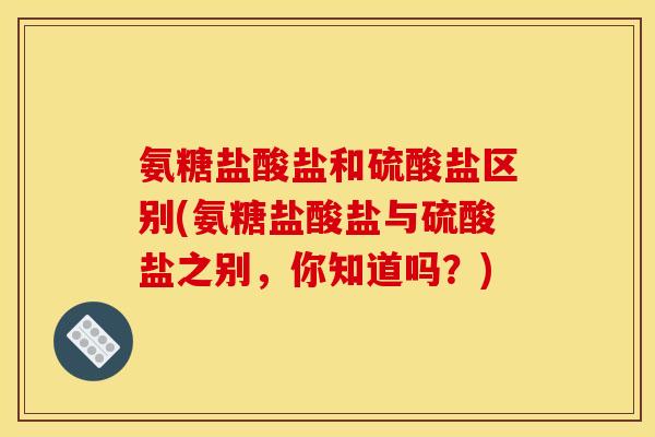 氨糖盐酸盐和硫酸盐区别(氨糖盐酸盐与硫酸盐之别，你知道吗？)