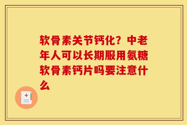 软骨素关节钙化？中老年人可以长期服用氨糖软骨素钙片吗要注意什么