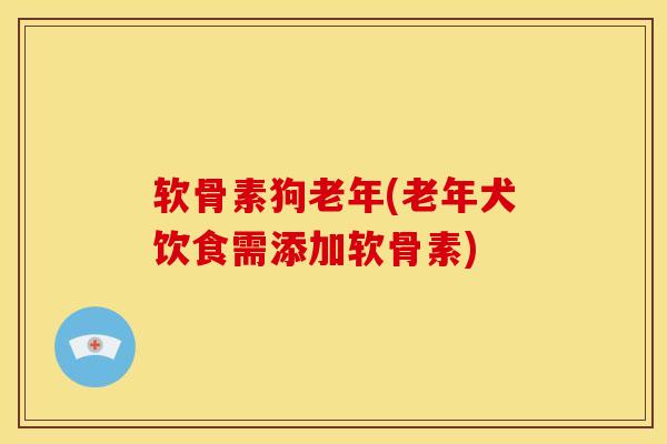 软骨素狗老年(老年犬饮食需添加软骨素)