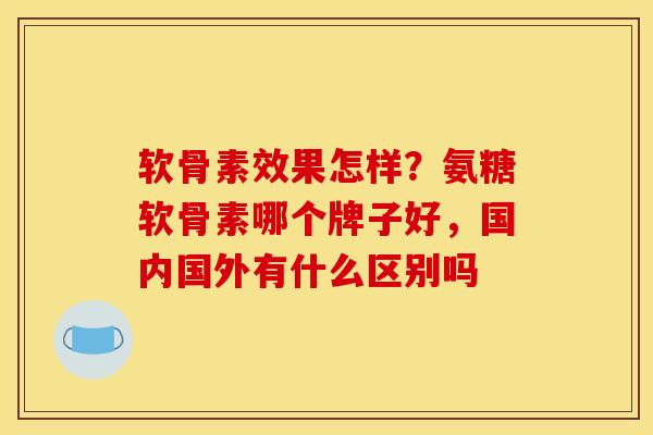 软骨素效果怎样？氨糖软骨素哪个牌子好，国内国外有什么区别吗