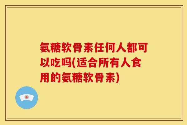 氨糖软骨素任何人都可以吃吗(适合所有人食用的氨糖软骨素)