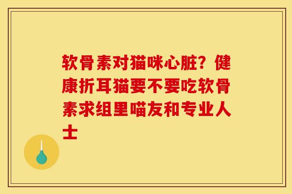 软骨素对猫咪心脏？健康折耳猫要不要吃软骨素求组里喵友和专业人士