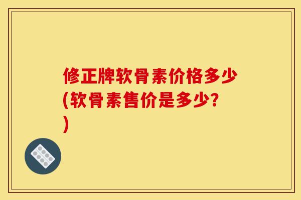 修正牌软骨素价格多少(软骨素售价是多少？)