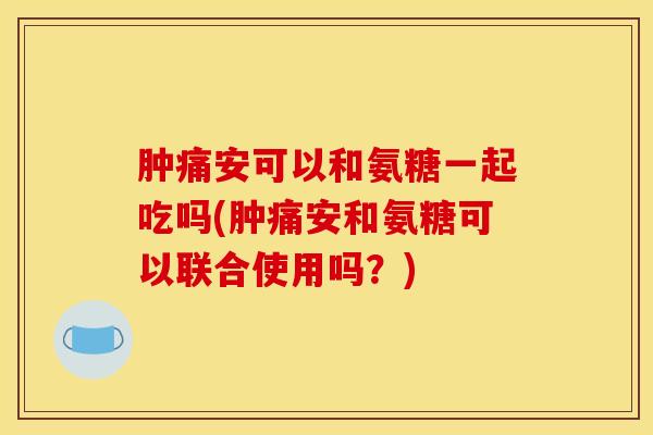 肿痛安可以和氨糖一起吃吗(肿痛安和氨糖可以联合使用吗？)