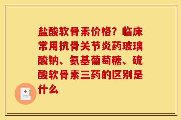 盐酸软骨素价格？临床常用抗骨关节炎药玻璃酸钠、氨基葡萄糖、硫酸软骨素三药的区别是什么