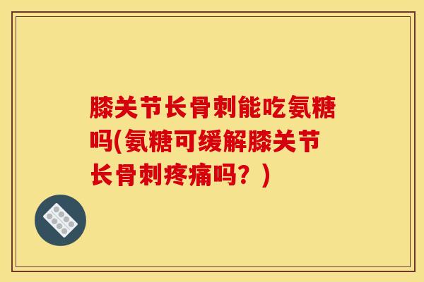 膝关节长骨刺能吃氨糖吗(氨糖可缓解膝关节长骨刺疼痛吗？)
