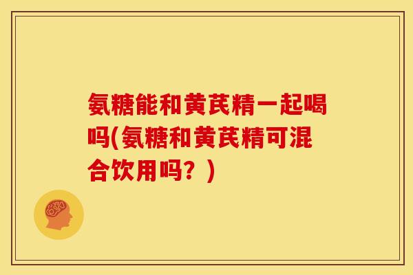氨糖能和黄芪精一起喝吗(氨糖和黄芪精可混合饮用吗？)