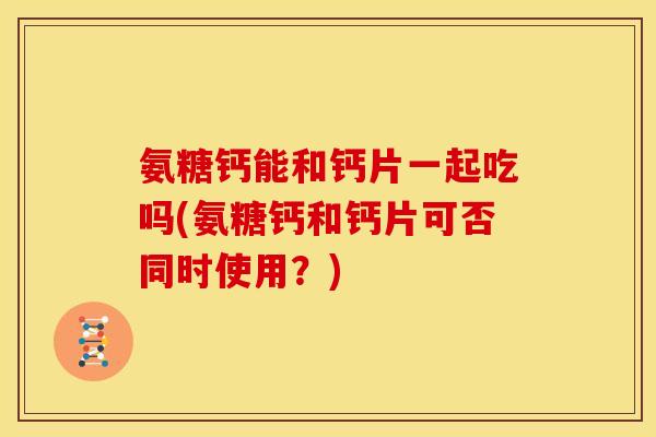 氨糖钙能和钙片一起吃吗(氨糖钙和钙片可否同时使用？)