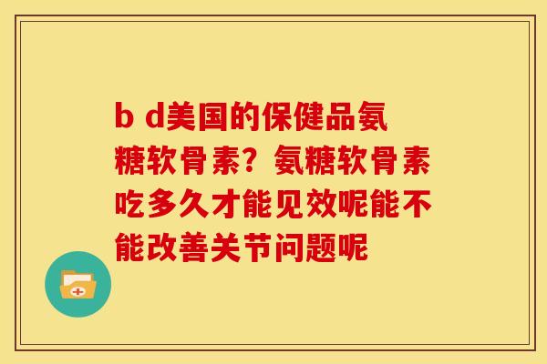b d美国的保健品氨糖软骨素？氨糖软骨素吃多久才能见效呢能不能改善关节问题呢